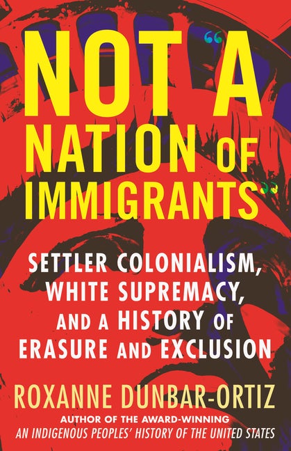 Item #303663 Not a Nation of Immigrants: Settler Colonialism, White Supremacy, and a History of Erasure and Exclusion. Roxanne Dunbar-Ortiz.